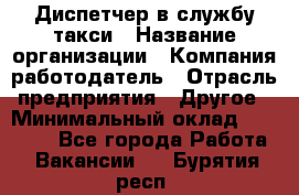 Диспетчер в службу такси › Название организации ­ Компания-работодатель › Отрасль предприятия ­ Другое › Минимальный оклад ­ 30 000 - Все города Работа » Вакансии   . Бурятия респ.